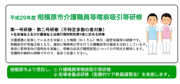 平成29年度 相模原市介護職員等喀痰吸引等研修:介護業務に従事している方を対象とした喀痰（かくたん）吸引・経管栄養等の研修です。相模原市が実施主体となり、適切に喀痰吸引等を行う介護職員等の養成を目的としています。事前に管理者向け説明会を実施し、研修方法及び制度変更についての不明点を解消します。受講料が無料の研修ですので、是非ご応募ください。