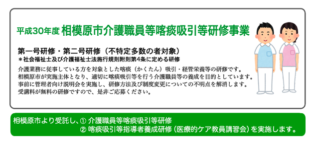 平成30年度 相模原市介護職員等喀痰吸引等研修:介護業務に従事している方を対象とした喀痰（かくたん）吸引・経管栄養等の研修です。相模原市が実施主体となり、適切に喀痰吸引等を行う介護職員等の養成を目的としています。事前に管理者向け説明会を実施し、研修方法及び制度変更についての不明点を解消します。受講料が無料の研修ですので、是非ご応募ください。